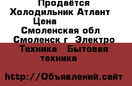 Продаётся Холодильник Атлант › Цена ­ 10 000 - Смоленская обл., Смоленск г. Электро-Техника » Бытовая техника   